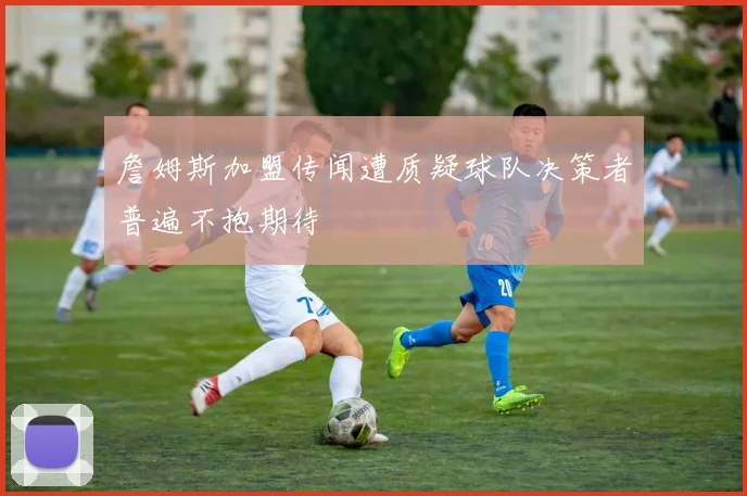 詹姆斯加盟传闻遭质疑球队决策者普遍不抱期待